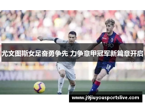 尤文图斯女足奋勇争先 力争意甲冠军新篇章开启