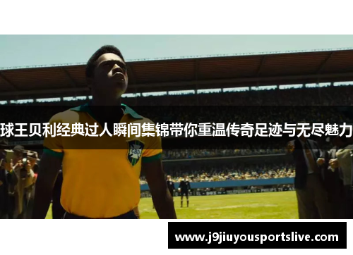 球王贝利经典过人瞬间集锦带你重温传奇足迹与无尽魅力