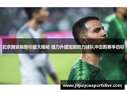 北京国安最新引援大揭秘 强力外援加盟助力球队冲击新赛季目标