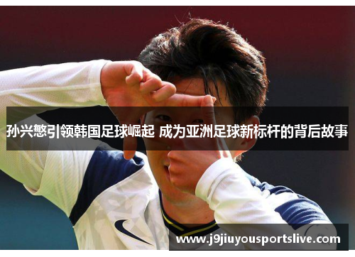 孙兴慜引领韩国足球崛起 成为亚洲足球新标杆的背后故事