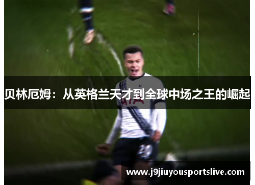 贝林厄姆：从英格兰天才到全球中场之王的崛起