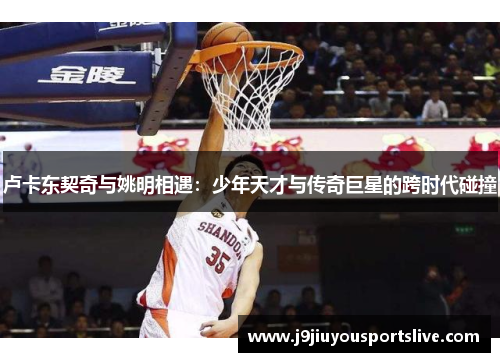 卢卡东契奇与姚明相遇：少年天才与传奇巨星的跨时代碰撞