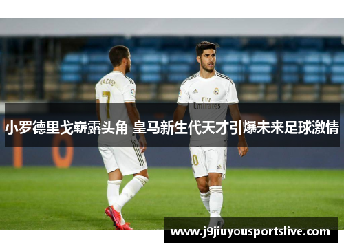 小罗德里戈崭露头角 皇马新生代天才引爆未来足球激情